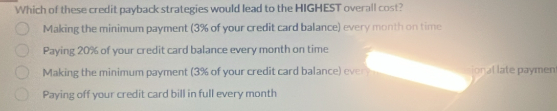 Which of these credit payback strategies would lead to the HIGHEST overall cost?
Making the minimum payment (3% of your credit card balance) every month on time
Paying 20% of your credit card balance every month on time
Making the minimum payment (3% of your credit card balance) every onal late paymen
Paying off your credit card bill in full every month