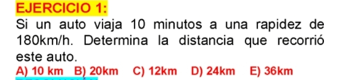 Si un auto viaja 10 minutos a una rapidez de
180km/h. Determina la distancia que recorrió
este auto.
A) 10 km B) 20km C) 12km D) 24km E) 36km