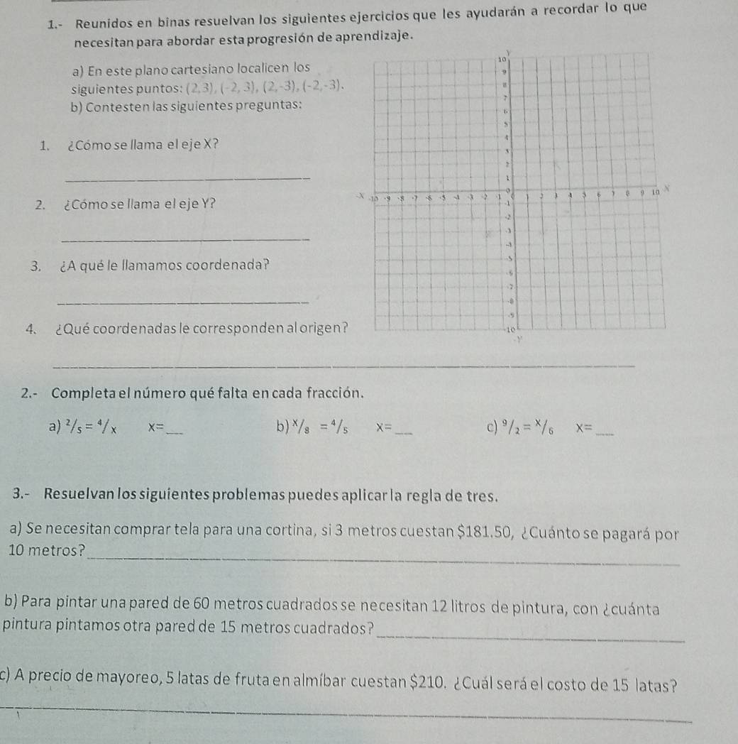 1.- Reunidos en binas resuelvan los siguientes ejercicios que les ayudarán a recordar lo que 
necesitan para abordar esta progresión de aprendizaje. 
a) En este plano cartesiano localicen los 
siguientes puntos: (2,3), (-2,3), (2,-3), (-2,-3). 
b) Contesten las siguientes preguntas: 
1. ¿Cómo se llama el eje X? 
_ 
2. ¿Cómo se llama el eje Y? 
_ 
3. ¿A qué le llamamos coordenada? 
_ 
4. ¿Qué coordenadas le corresponden al origen? 
__ 
_ 
2.- Completa el número qué falta en cada fracción. 
a) ^2/_s=^4/_x x= _ b) ^x/_8=^4/_5 x= _ c) ^9/_2=^x/_6 x= _ 
3.- ResueIvan los siguientes problemas puedes aplicar la regla de tres. 
a) Se necesitan comprar tela para una cortina, si 3 metros cuestan $181.50, ¿Cuánto se pagará por 
_
10 metros? 
b) Para pintar una pared de 60 metros cuadrados se necesitan 12 litros de pintura, con ¿cuánta 
_ 
pintura pintamos otra pared de 15 metros cuadrados? 
c) A precio de mayoreo, 5 latas de fruta en almíbar cuestan $210. ¿Cuál será el costo de 15 latas? 
_