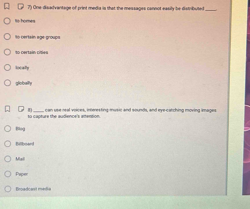 One disadvantage of print media is that the messages cannot easily be distributed _.
to homes
to certain age groups
to certain cities
locally
globally
8)_ can use real voices, interesting music and sounds, and eye-catching moving images
to capture the audience's attention,
Blog
Billboard
Mail
Paper
Broadcast media