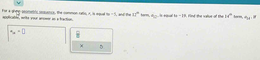 For a given geometric sequence, the common ratio, r, is equal to -5, and the 12^(th) term, a_12 , is equal to −19. Find the value of the 14^(th)
applicable, write your answer as a fraction. term, a_14. If
a_14=□
 □ /□  
× 5