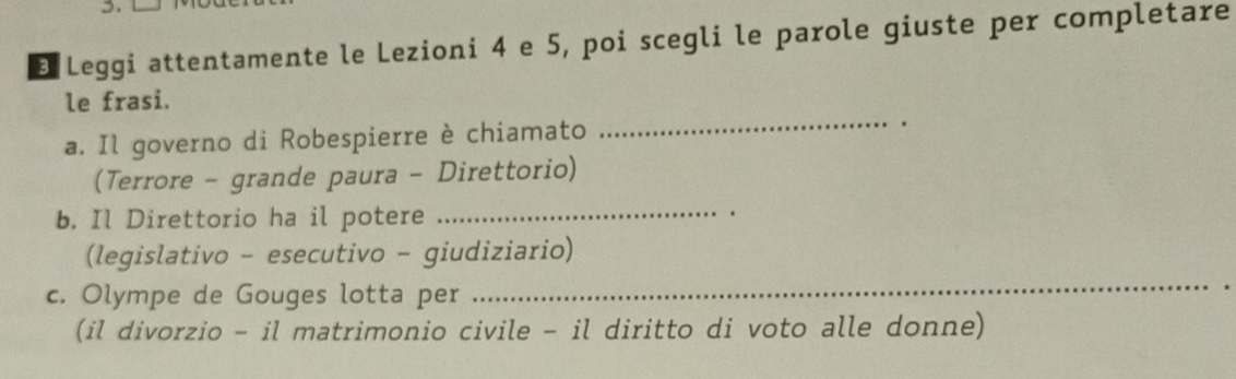 Leggi attentamente le Lezioni 4 e 5, poi scegli le parole giuste per completare 
le frasi. 
a. Il governo di Robespierre è chiamato 
_ 
(Terrore - grande paura - Direttorio) 
b. Il Direttorio ha il potere 
_ 
. 
(legislativo - esecutivo - giudiziario) 
c. Olympe de Gouges lotta per 
_ 
(il divorzio - il matrimonio civile - il diritto di voto alle donne)