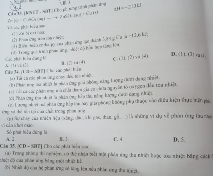 So phát bieu u B. 3
1 2
Zn(s)+CuSO_4(aq)to ZnSO_4(aq)+Cu(s) Câu 33. [KNTT - SBT] Cho phương trình phân ứng Delta H=-210kJ
Và các phát biểu sau:
(1) Zn bj oxi hóa;
(2) Phân ứng trên tòa nhiệt;
(3) Biến thiên enthalpy của phản ứng tạo thành 3,84 g Cu là +12,6 kJ;
(4) Trong quá trình phán ứng, nhiệt độ hỗn hợp tăng lên;
Các phát biểu đúng là
A. (1) va (3). B. (2) và (4) C. (1),(2)vee a(4)
D. (1), (3) và (4)
Câu 34. [CD - SBT] Cho các phát biểu:
(a) Tất cá các phản ứng cháy đều tòa nhiệt.
(b) Phản ứng tôa nhiệt là phân ứng giải phóng năng lượng dưới dạng nhiệt.
(c) Tất cả các phân ứng mà chất tham gia có chứa nguyên tố oxygen đều tỏa nhiệt.
(d) Phán ứng thu nhiệt là phản ứng hấp thụ năng lượng dưới dạng nhiệt.
(c) Lượng nhiệt mà phân ứng hấp thụ hay giải phóng không phụ thuộc vào điều kiện thực hiện phá
ứng và thể tồn tại của chất trong phản ứng.
(g) Sự cháy của nhiên liệu (xăng, dầu, khí gas, than, go,...) à những ví dụ về phản ứng thu nhi
vì cần khơi mào.
Số phát biểu đúng là
A. 2. B. 3. C. 4. D. 5.
Câu 35. [CD - SBT] Cho các phát biểu sau:
(a) Trong phòng thí nghiệm, có thể nhận biết một phản ứng thu nhiệt hoặc tòa nhiệt bằng cách ở
nhiệt độ của phản ứng bằng một nhiệt kế.
(b) Nhiệt độ của hệ phản ứng sẽ tăng lên nếu phản ứng thu nhiệt.