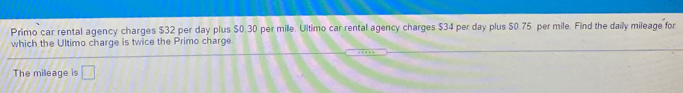 Primo car rental agency charges $32 per day plus S0.30 per mile. Ultimo car rental agency charges $34 per day plus $0.75 per mile. Find the daily mileage for
which the Ultimo charge is twice the Primo charge
The mileage is