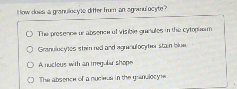 How does a granulocyte differ from an agranulocyte?
The presence or absence of visible granules in the cytoplasm
Granulocytes stain red and agranulocytes stain blue.
A nucleus with an irregular shape
The absence of a nucleus in the granulocyte