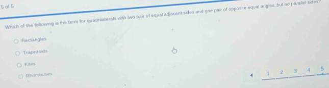 of 5
Which of the following is the term for quadrilaterals with two pair of equal adjacent sides and one pair of opposite equal angles, but no parallel sides'
Rectangles
Trapezoids
Kites
Rhombuses
4 1 2 3 4 5