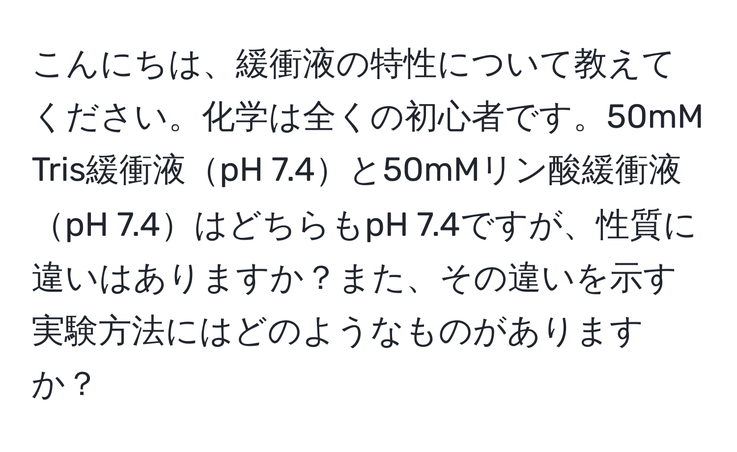 こんにちは、緩衝液の特性について教えてください。化学は全くの初心者です。50mM Tris緩衝液pH 7.4と50mMリン酸緩衝液pH 7.4はどちらもpH 7.4ですが、性質に違いはありますか？また、その違いを示す実験方法にはどのようなものがありますか？