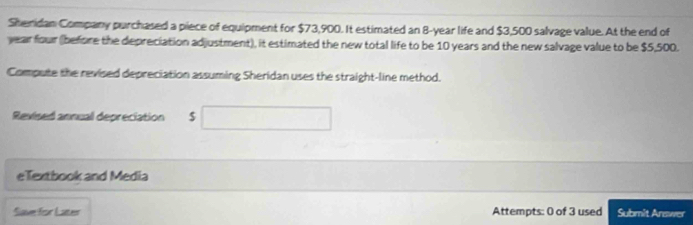 Sheridan Company purchased a piece of equipment for $73,900. It estimated an 8-year life and $3,500 salvage value. At the end of
year four (before the depreciation adjustment), it estimated the new total life to be 10 years and the new salvage value to be $5,500. 
Compute the revised depreciation assuming Sheridan uses the straight-line method. 
Revised annual depreciation $□
eTextbook and Media 
Save for Later Attempts: 0 of 3 used Submit Answer