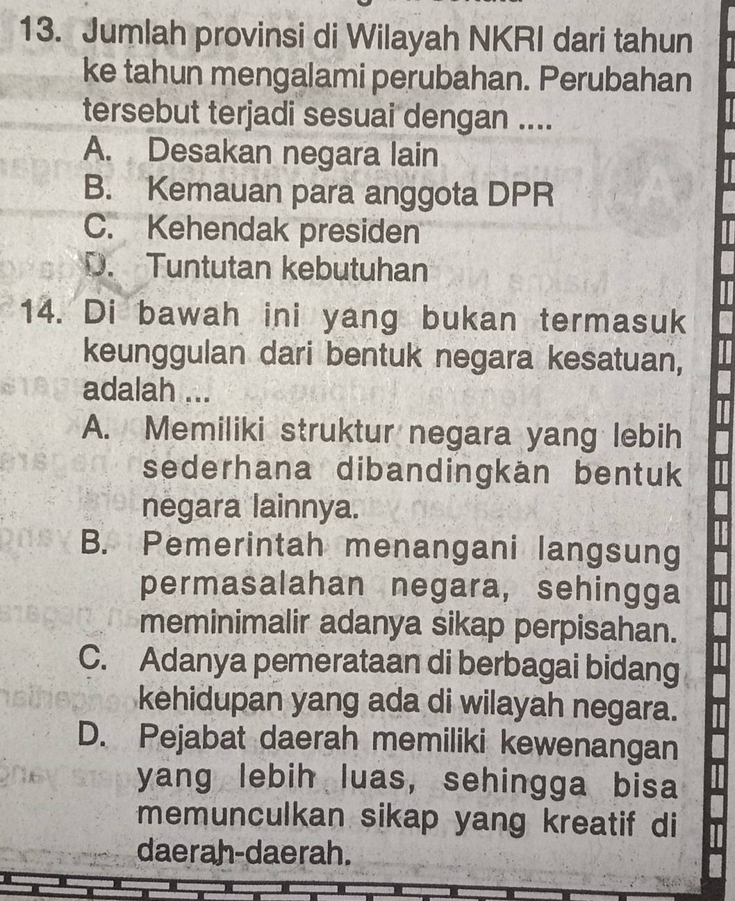 Jumlah provinsi di Wilayah NKRI dari tahun
ke tahun mengalami perubahan. Perubahan
tersebut terjadi sesuai dengan ....
A. Desakan negara lain
B. Kemauan para anggota DPR
C. Kehendak presiden
D. Tuntutan kebutuhan
14. Di bawah ini yang bukan termasuk
keunggulan dari bentuk negara kesatuan,
adalah ...
A. Memiliki struktur negara yang lebih
sederhana dibandingkän bentuk
negara lainnya.
B. Pemerintah menangani langsung
permasalahan negara, sehingga
meminimalir adanya sikap perpisahan.
C. Adanya pemerataan di berbagai bidang
kehidupan yang ada di wilayah negara.
D. Pejabat daerah memiliki kewenangan
yang lebih luas, sehingga bisa
memunculkan sikap yang kreatif di
daerah-daerah.