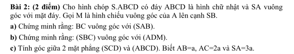 Cho hình chóp S. ABCD có đáy ABCD là hình chữ nhật và SA vuông 
góc với mặt đáy. Gọi M là hình chiêu vuông góc của A lên cạnh SB. 
a) Chứng minh rằng: BC vuông góc với (SAB). 
b) Chứng minh rằng: (SBC) vuông góc với (ADM). 
c) Tính góc giữa 2 mặt phẳng (SCD) và (ABCD). Biết AB=a, AC=2a và SA=3a.