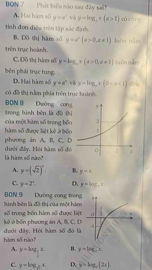 BON 7  Phát biểu nào sau đây sai?
A. Hai hàm số y=a^x và y=log _ax(a>1) có cùng
tính đơn điệu trên tập xác định.
B Đồ thị hàm số y=a^x(a>0,a!= 1) luôn nằm
trên trục hoành.
C. Đồ thị hàm số y=log _ax(a>0,a!= 1) luôn nằm
bên phải trục tung.
D. Hai hàm số y=a^x và y=log _ax(0 dēu
có đồ thị nằm phía trên trục hoành.
BON 8   Đường cong
trong hình bên là đồ thị
của một hàm số trong bốn
hàm số được liệt kê ở bốn
phương án A, B, C, D
đưới đây. Hỏi hàm số đó
là hàm số nào?
A. y=(sqrt(2))^x. B. y=x.
C. y=2^x. D. y=log _2x.
BBN 9 Đường cong trong
hình bên là đồ thị của một hàm
số trong bốn hàm số được liệt
kê ở bốn phương án A, B, C, D
đưới đây. Hỏi hàm số đó là
hàm số nào?
A. y=log _ 1/2 x.
B. y=log _2x.
C. y=log _sqrt(2)x. D. y=log _2(2x).