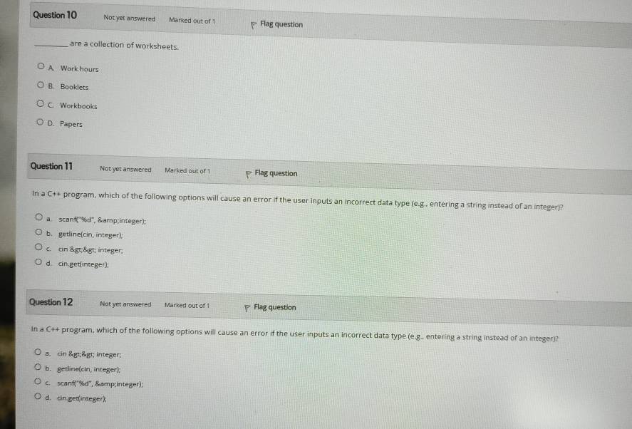 Not yet answered Marked out of 1 Flag question
_are a collection of worksheets.
A. Work hours
B. Booklets
C. Workbooks
D. Papers
Question 11 Not yet answered Marked out of 1 Flag question
In a C++ program, which of the following options will cause an error if the user inputs an incorrect data type (e.g., entering a string instead of an integer)?
a. scanf('%d'', &integer);
b. getline(cin, integer);
c. cin >& gt; integer;
d. cin.get(integer);
Question 12 Not yet answered Marked out of 1 Flag question
In a C++ program, which of the following options will cause an error if the user inputs an incorrect data type (e.g., entering a string instead of an integer)?
a. cin & gt;& gt; integer;
b. getline(cin, integer);
c. scanf("%d", &integer);
d. cin get(integer);