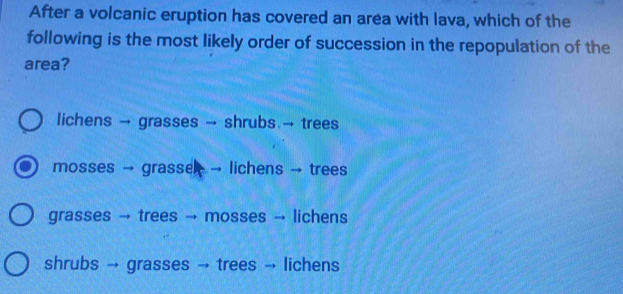 After a volcanic eruption has covered an area with lava, which of the
following is the most likely order of succession in the repopulation of the
area?
lichens → grasses → shrubs.→ trees
mosses → grasse → lichens → trees
grasses → trees → mosses → lichens
shrubs → grasses → trees → lichens