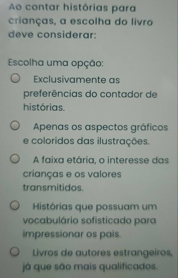 Ao contar histórias para
crianças, a escolha do livro
deve considerar:
Escolha uma opção:
Exclusivamente as
preferências do contador de
histórias.
Apenas os aspectos gráficos
e coloridos das ilustrações.
A faixa etária, o interesse das
crianças e os valores
transmitidos.
Histórias que possuam um
vocabulário sofisticado para
impressionar os pais.
Livros de autores estrangeiros,
á que são mais qualificados.