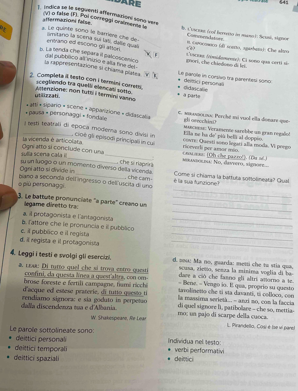 A R E
atrate 641
1. Indica se le seguenti affermazioni sono vere
affermazioni false.
(V) o false (F). Poi correggi oralmente le b. L’uscere (col berretto in mano): Scusi, signor
RE
Commendatore.
a. Le quinte sono le barriere che de- il cαpocomico (di scatto, sgarbato): Che altro
limitano la scena sui lati, dalle quali
entrano ed escono gli attori.
c'è?
b. La tenda che separa il palcoscenico gnori, che chiedono di lei.
F l’uscere (timidamente): Ci sono qua certi si-
dal pubblico all’inizio e alla fine del-
la rappresentazione si chiama platea. Le parole in corsivo tra parentesi sono:
2. Completa il testo con i termini corretti, didascalie
deittici personali
scegliendo tra quelli elencati sotto.
Attenzione: non tutti i termini vanno
utilizzati. a parte
atti • sipario • scene • apparizione • didascalia gli orecchini?
C. MIrandolina: Perché mi vuol ella donare que-
» pausa • personaggi • fondale MARCHESE: Veramente sarebbe un gran regalo!
_I testi teatrali di epoca moderna sono divisi in Ella ne ha de' più belli al doppio.
la vicenda è articolata.
, cioè gli episodi principali in cui conte: Questi sono legati alla moda. Vi prego
riceverli per amor mio.
Ogni atto si conclude con una
cavaliere: (Oh che pazzo!). (Da sé.)
sulla scena cala il __: mirandolina: No, davvero, signore...
, che si riaprirà
Ogni atto si divide in
su un luogo o un momento diverso della vicenda. Come si chiama la battuta sottolineata? Qual
, che cam- è la sua funzione?
_
biano a seconda dell’ingresso o dell’uscita di uno
o più personaggi.
3. Le battute pronunciate “a parte” creano un__
_
legame diretto tra:
_
a. il protagonista e l’antagonista
_
b. l’attore che le pronuncia e il pubblico_
c. il pubblico e il regista
d. il regista e il protagonista
_
4. Leggi i testi e svolgi gli esercizi. d. dina: Ma no, guarda: metti che tu stia qua,
a. le: Di tutto quel che si trova entro questi scusa, zietto, senza la minima voglia di ba-
dare a ciò che fanno gli altri attorno a te.
confini, da questa linea a quest’altra, con om- - Bene. - Vengo io. E qua, proprio su questo
brose foreste e fertili campagne, fiumi ricchi tavolinetto che ti sta davanti, ti colloco, con
d'acque ed estese praterie, di tutto questo ti la massima serietà... - anzi no, con la faccia
rendiamo signora: e sia goduto in perpetuo di quel signore lì, patibolare - che so, mettia-
dalla discendenza tua e d’Albania.
mo; un pajo di scarpe della cuoca.
W. Shakespeare, Re Lear
L. Pirandello, Così è (se vi pare)
Le parole sottolineate sono:
deittici personali
Individua nel testo:
deittici temporali
verbi performativi
deittici spaziali deittici