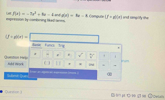 Let f(x)=-7x^2+8x-4 and g(x)=8x-8. Compute (fcirc g)(x) and simplify the
expression by combining liked terms.
Ques
Add
Sub
Question 3 □ 0/1 pt つ 99 3 98 Details