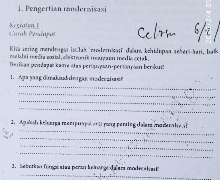 Pengertian modernisasi 
Kegiatan 1 
Curah Pendapat 
Kita sering mendengar istilah "modernisasi' đalam kehidupan sehari-hari, baik 
melalui media sosial, elektronik maupaun media cetak. 
Berikan pendapat kamu atas pertạnyaan-pertanyaan berikut! 
1. Apa yang dimaksud dengan modernisasi? 
_ 
_ 
_ 
_ 
_ 
2. Apakah keluarga mempunyai arti yang penting dalam modernis? ? 
_ 
_ 
_ 
_ 
3. Sebutkan fungsi atau peran keluarga dalam modernisasi!