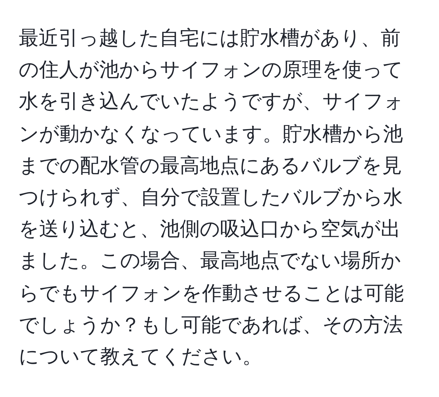 最近引っ越した自宅には貯水槽があり、前の住人が池からサイフォンの原理を使って水を引き込んでいたようですが、サイフォンが動かなくなっています。貯水槽から池までの配水管の最高地点にあるバルブを見つけられず、自分で設置したバルブから水を送り込むと、池側の吸込口から空気が出ました。この場合、最高地点でない場所からでもサイフォンを作動させることは可能でしょうか？もし可能であれば、その方法について教えてください。