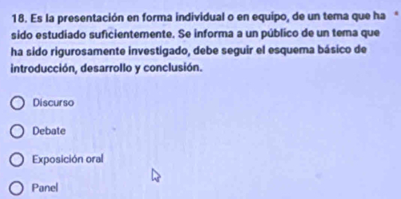 Es la presentación en forma individual o en equipo, de un tema que haª
sido estudiado suficientemente. Se informa a un público de un tema que
ha sido rigurosamente investigado, debe seguir el esquema básico de
introducción, desarrollo y conclusión.
Discurso
Debate
Exposición oral
Panel