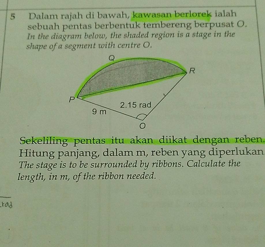 Dalam rajah di bawah, kawasan berlorek ialah 
sebuah pentas berbentuk tembereng berpusat O. 
In the diagram below, the shaded region is a stage in the 
shape of a segment with centre O. 
Sekeliling pentas itu akan diikat dengan reben. 
Hitung panjang, dalam m, reben yang diperlukan 
The stage is to be surrounded by ribbons. Calculate the 
length, in m, of the ribbon needed.