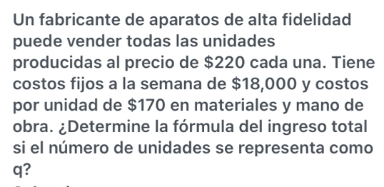 Un fabricante de aparatos de alta fidelidad 
puede vender todas las unidades 
producidas al precio de $220 cada una. Tiene 
costos fijos a la semana de $18,000 y costos 
por unidad de $170 en materiales y mano de 
obra. ¿Determine la fórmula del ingreso total 
si el número de unidades se representa como 
q?