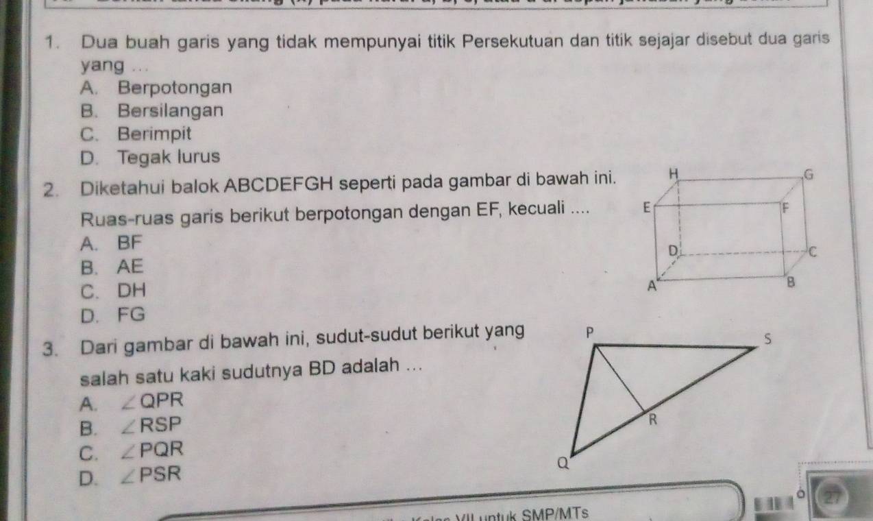 Dua buah garis yang tidak mempunyai titik Persekutuan dan titik sejajar disebut dua garis
yang
A. Berpotongan
B. Bersilangan
C. Berimpit
D. Tegak lurus
2. Diketahui balok ABCDEFGH seperti pada gambar di bawah ini.
Ruas-ruas garis berikut berpotongan dengan EF, kecuali ....
A. BF
B. AE
C. DH
D. FG
3. Dari gambar di bawah ini, sudut-sudut berikut yang
salah satu kaki sudutnya BD adalah ...
A. ∠ QPR
B. ∠ RSP
C. ∠ PQR
D. ∠ PSR
VIL untuk SMP/MTs