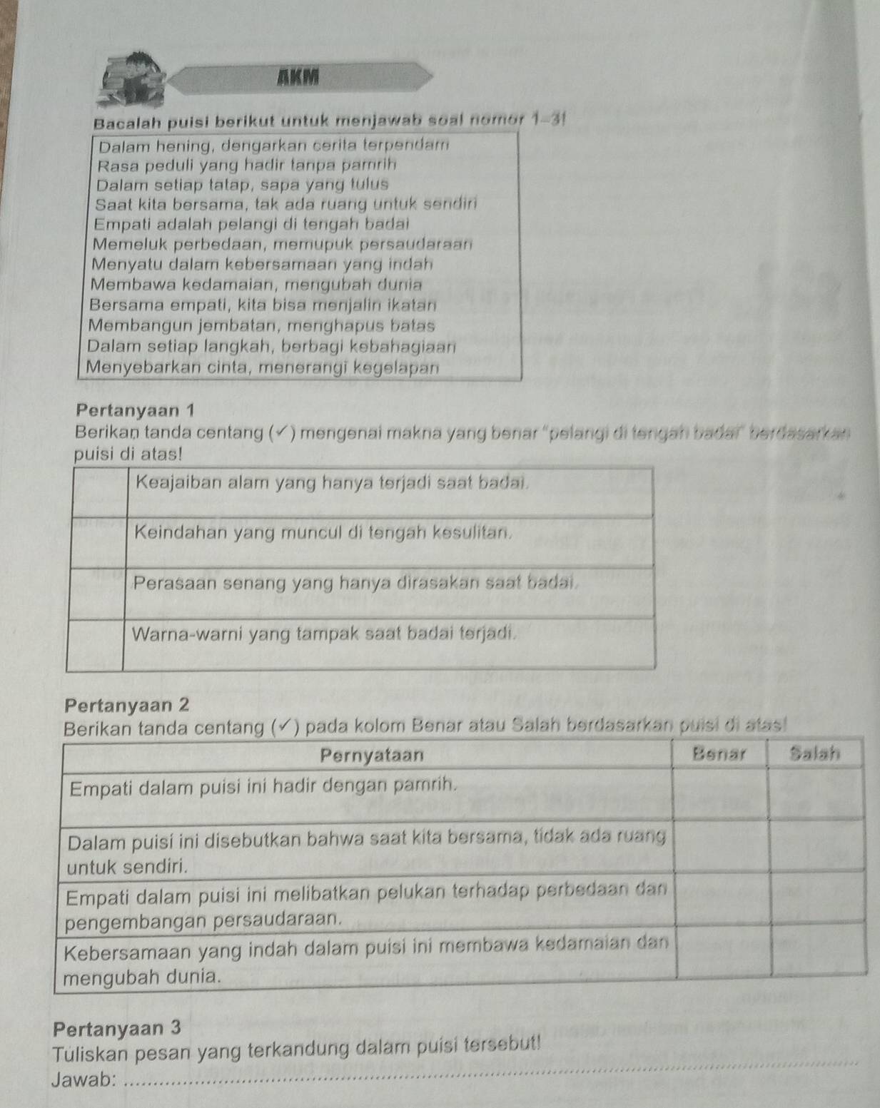 AKM 
Bacalah puisi berikut untuk menjawab soal nomor 1-31 
Dalam hening, dengarkan cerita terpendam 
Rasa peduli yang hadir tanpa pamrih 
Dalam setiap tatap, sapa yang tulus 
Saat kita bersama, tak ada ruang untuk sendiri 
Empati adalah pelangi di tengah badai 
Memeluk perbedaan, memupuk persaudaraan 
Menyatu dalam kebersamaan yang indah 
Membawa kedamaian, mengubah dunia 
Bersama empati, kita bisa menjalin ikatan 
Membangun jembatan, menghapus batas 
Dalam setiap langkah, berbagi kebahagiaan 
Menyebarkan cinta, menerangi kegelapan 
Pertanyaan 1
Berikan tanda centang (√ ) mengenai makna yang benar “pelangi di tengan bada” berdasarkan 
Pertanyaan 2
(✓) pada kolom Benar atau Salah berdasarkan puisi di atas! 
Pertanyaan 3
_ 
Tuliskan pesan yang terkandung dalam puisi tersebut! 
Jawab: