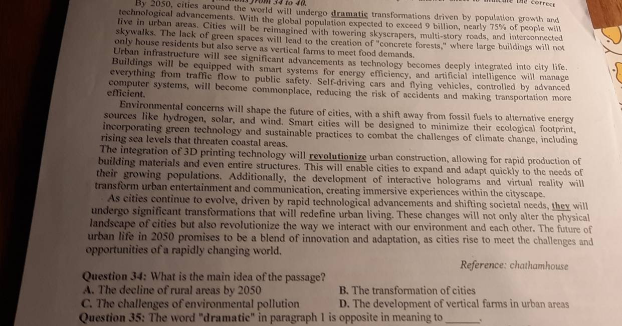 grom 34 to 40.
Cue the correct
By 2050, cities around the world will undergo dramatic transformations driven by population growth and
technological advancements. With the global population expected to exceed 9 billion, nearly 75% of people will
live in urban areas. Cities will be reimagined with towering skyscrapers, multi-story roads, and interconnected
skywalks. The lack of green spaces will lead to the creation of "concrete forests," where large buildings will not
only house residents but also serve as vertical farms to meet food demands.
Urban infrastructure will see significant advancements as technology becomes deeply integrated into city life.
Buildings will be equipped with smart systems for energy efficiency, and artificial intelligence will manage
everything from traffic flow to public safety. Self-driving cars and flying vehicles, controlled by advanced
computer systems, will become commonplace, reducing the risk of accidents and making transportation more
efficient.
Environmental concerns will shape the future of cities, with a shift away from fossil fuels to alternative energy
sources like hydrogen, solar, and wind. Smart cities will be designed to minimize their ecological footprint,
incorporating green technology and sustainable practices to combat the challenges of climate change, including
rising sea levels that threaten coastal areas.
The integration of 3D printing technology will revolutionize urban construction, allowing for rapid production of
building materials and even entire structures. This will enable cities to expand and adapt quickly to the needs of
their growing populations. Additionally, the development of interactive holograms and virtual reality will
transform urban entertainment and communication, creating immersive experiences within the cityscape.
As cities continue to evolve, driven by rapid technological advancements and shifting societal needs, they will
undergo significant transformations that will redefine urban living. These changes will not only alter the physical
landscape of cities but also revolutionize the way we interact with our environment and each other. The future of
urban life in 2050 promises to be a blend of innovation and adaptation, as cities rise to meet the challenges and
opportunities of a rapidly changing world.
Reference: chathamhouse
Question 34: What is the main idea of the passage?
A. The decline of rural areas by 2050 B. The transformation of cities
C. The challenges of environmental pollution D. The development of vertical farms in urban areas
Question 35: The word "dramatic" in paragraph 1 is opposite in meaning to _`