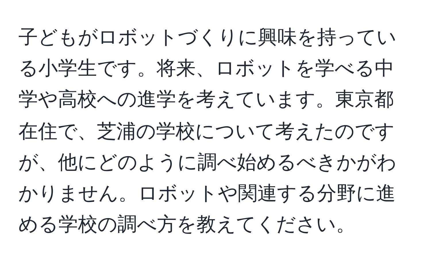 子どもがロボットづくりに興味を持っている小学生です。将来、ロボットを学べる中学や高校への進学を考えています。東京都在住で、芝浦の学校について考えたのですが、他にどのように調べ始めるべきかがわかりません。ロボットや関連する分野に進める学校の調べ方を教えてください。