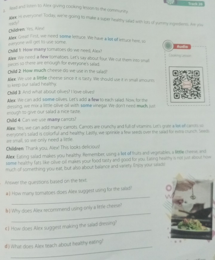 Track 26 
1. Read and listen to Alex giving cooking lesson to the community 
Allex: Hi everyone! Today, we're going to make a super healthy salad with lots of yummy ingredients. Are you 
ready? 
Children: Yes, Alex! 
Alex: Great! First, we need some lettuce. We have a lot of lettuce here, so 
everyone will get to use some. 
Audio 
Child 1: How many tomatoes do we need, Alex? 
Cooking Lesson 
Allex: We need a few tomatoes. Let's say about four. We cut them into small 
pieces so there are enough for everyone's salad. 
Child 2: How much cheese do we use in the salad? 
Alex: We use a little cheese since it is tasty. We should use it in small amounts 
to keep our salad healthy. 
Child 3: And what about olives? I love olives! 
Alex: We can add some olives. Let's add a few to each salad. Now, for the 
dressing, we mix a little olive oil with some vinegar. We don't need much, just 
enough to give our salad a nice taste. 
Child 4: Can we use many carrots? 
Alex: Yes, we can add many carrots. Carrots are crunchy and full of vitamins. Let's grate a lot of carrots so 
everyone's salad is colorful and healthy. Lastly, we sprinkle a few seeds over the salad for extra crunch. Seeds 
are small, so we only need a little. 
Children: Thank you, Alex! This looks delicious! 
Alex: Eating salad makes you healthy. Remember, using a lot of fruits and vegetables, a little cheese, and 
some healthy fats like olive oil makes your food tasty and good for you. Eating healthy is not just about how 
much of something you eat, but also about balance and variety. Enjoy your salads! 
Answer the questions based on the text. 
_ 
a ) How many tomatoes does Alex suggest using for the salad? 
_ 
b ) Why does Alex recommend using only a little cheese? 
_ 
c) How does Alex suggest making the salad dressing? 
_ 
d ) What does Alex teach about healthy eating?