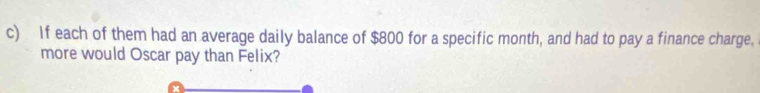 If each of them had an average daily balance of $800 for a specific month, and had to pay a finance charge, 
more would Oscar pay than Felix?