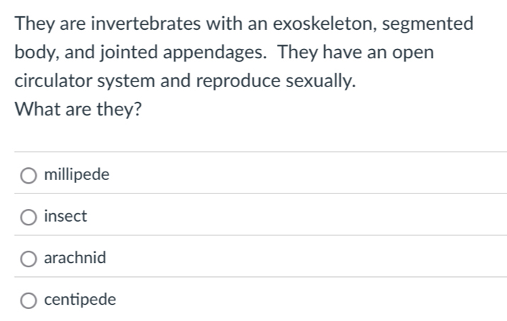 They are invertebrates with an exoskeleton, segmented
body, and jointed appendages. They have an open
circulator system and reproduce sexually.
What are they?
millipede
insect
arachnid
centipede