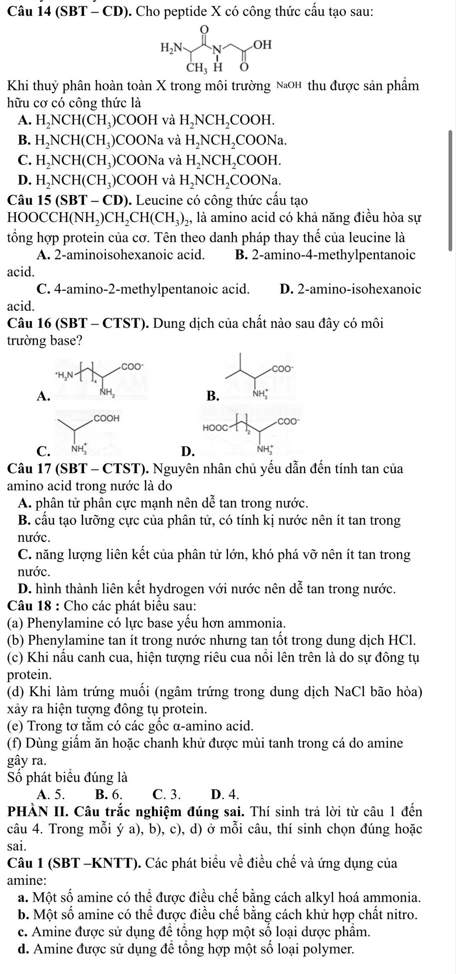 Câu 14(SBT-CD) 0. Cho peptide X có công thức cấu tạo sau:
Khi thuỷ phân hoàn toàn X trong môi trường NaOH thu được sản phẩm
hữu cơ có công thức là
A. H_2NCH(CH_3) )COOH và ] H,NCH ₂COOH.
B. H_2NCH(CH_3 )COONa và H_2NCH ,COONa.
C. H_2N CH(CH₃)COONa và H_2NCH_2 I₂COOH.
D. H_2NCH(CH_3) )COOH và H_2NCH_2 COONa.
Câu 15 (S BT-CD ). Leucine có công thức cấu tạo
HO( OCCH(NH_2)CH_2CH(CH_3)_2 ,, là amino acid có khả năng điều hòa sự
tổng hợp protein của cơ. Tên theo danh pháp thay thế của leucine là
A. 2-aminoisohexanoic acid. B. 2-amino-4-methylpentanoic
acid.
C. 4-amino-2-methylpentanoic acid. D. 2-amino-isohexanoic
acid.
Câu 16 (SBT - CTST). Dung dịch của chất nào sau đây có môi
trường base?
COO COO
A. NH₂ B. NH;
COOH COO
HOOC
C. NH D. NH;
Câu 17 (SBT - CTST). Nguyên nhân chủ yếu dẫn đến tính tan của
amino acid trong nước là do
A. phân tử phân cực mạnh nên dễ tan trong nước.
B. cấu tạo lưỡng cực của phân tử, có tính kị nước nên ít tan trong
nước.
C. năng lượng liên kết của phân tử lớn, khó phá vỡ nên ít tan trong
nước.
D. hình thành liên kết hydrogen với nước nên dễ tan trong nước.
Câu 18 : Cho các phát biểu sau:
(a) Phenylamine có lực base yểu hơn ammonia.
(b) Phenylamine tan ít trong nước nhưng tan tốt trong dung dịch HCl.
(c) Khi nấu canh cua, hiện tượng riêu cua nổi lên trên là do sự đông tụ
protein.
(d) Khi làm trứng muối (ngâm trứng trong dung dịch NaCl bão hòa)
xảy ra hiện tượng đông tụ protein.
(e) Trong tơ tằm có các gốc α-amino acid.
(f) Dùng giẩm ăn hoặc chanh khử được mùi tanh trong cá do amine
gây ra.
Số phát biểu đúng là
A. 5. B. 6. C. 3. D. 4.
PHÀN II. Câu trắc nghiệm đúng sai. Thí sinh trả lời từ câu 1 đến
câu 4. Trong mỗi ý a), b), c), d) ở mỗi câu, thí sinh chọn đúng hoặc
sai.
Câu 1 (SBT -KNTT). Các phát biểu về điều chế và ứng dụng của
amine:
a. Một số amine có thể được điều chế bằng cách alkyl hoá ammonia.
b. Một số amine có thể được điều chế bằng cách khử hợp chất nitro.
c. Amine được sử dụng để tổng hợp một số loại dược phẩm.
d. Amine được sử dụng để tổng hợp một số loại polymer.