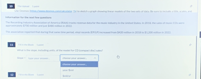 File Upload 1 point 
Use Desmos (https://wew desmos.com/calculator () to sketch a graph showing linear models of the two sets of data. Be sure to include a title, scales, and 
Information for the next few questions 
The Recording Industry Association of America (RIAA) tracks revenue data for the music industry in the United States. In 2018, the sales of music CDs were 
approximately $700 million and just $480 million in 2022. 
The association reported that during that same time period, vinyl records (EP/LP) increased from $420 million in 2018 to $1,200 million in 2022. 
11 Fill in the Blank - 1 point 
What is the slope, including units, of the model for CD (compact disc) sales? 
Slope = type your answer... choose your answer... 
choose your answer... 
year/$mil 
12 Fill in the Blank 1 point Smil/yr