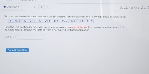 < > □0.5/1 pt つ3 $97 ( 
You must estimate the mean temperature (in degrees Fahrenheit) with the following sample temperatures: 
Find the 95% confidence interval. Enter your answer as an open-interval (i.e., parentheses) accurate to 3
decimal places. Assume the data is from a normally distributed population.
95% C.I.=□
Submit Question