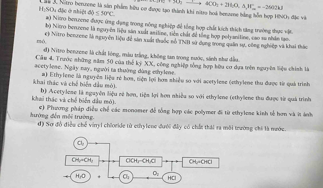 c_2H_2+5O_2 4CO_2+2H_2O,△ _rH_(2m)°=-2602kJ
Cầu 3. Nitro benzene là sản phầm hữu cơ được tạo thành khi nitro hoá benzene bằng hỗn hợp HN O
H_2SO_4 đặc ở nhiệt dhat Q≤ 50°C. 3 đặc và
a) Nitro benzene được ứng dụng trong nông nghiệp để tổng hợp chất kích thích tăng trưởng thực vật.
b) Nitro benzene là nguyên liệu sản xuất aniline, tiền chất để tổng hợp polyaniline, cao su nhân tạo.
c) Nitro benzene là nguyên liệu để sản xuất thuốc nổ TNB sử dụng trong quân sự, công nghiệp và khai thác
mỏ.
d) Nitro benzene là chất lỏng, màu trắng, không tan trong nước, sánh như dầu.
Câu 4. Trước những năm 50 của thế kỷ XX, công nghiệp tổng hợp hữu cơ dựa trên nguyên liệu chính là
acetylene. Ngày nay, người ta thường dùng ethylene.
a) Ethylene là nguyên liệu rẻ hơn, tiện lợi hơn nhiều so với acetylene (ethylene thu được từ quá trình
khai thác và chế biến dầu mỏ).
b) Acetylene là nguyên liệu rẻ hơn, tiện lợi hơn nhiều so với ethylene (ethylene thu được từ quá trình
khai thác và chế biến dầu mỏ).
c) Phương pháp điều chế các monomer để tổng hợp các polymer đi từ ethylene kinh tế hơn và ít ảnh
hưởng đến môi trường.
d) Sơ đồ điều chế vinyl chloride từ ethylene dưới đây có chất thải ra môi trường chi là nước.