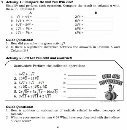 Activity 1 : Compare Me and You Will See! 
Simplify and perform each operation. Compare the result in column A with 
these in Column B. 
A 
B 
a. sqrt(4)+sqrt(4)= _ 2sqrt(4)= _ 
b. 5sqrt(4)+sqrt(4)= _ 6sqrt(4)= _ 
c. 8sqrt(4)-5sqrt(4)= _ 3sqrt(4)= _ 
d. 7sqrt[3](8)+sqrt[3](8)= _ 8sqrt[3](8)= _ 
e. 7sqrt[3](8)-sqrt[3](8)= _ 6sqrt[3](8)= _ 
Guide Questions: 
1. How did you solve the given activity? 
2. Is there a significant difference between the answers in Column A and 
Column B ? 
Activity 2 : I'll Let You Add and Subtract! 
Instruction: Perform the indicated operation: 
1. 4sqrt(2)+3sqrt(2) =
2. 10sqrt[3](3)-15sqrt[3](3) = _ _ SUM AND 
3. 5sqrt(7)+3sqrt(7)-2sqrt(7) = _DiFFErENCE 
4. 12sqrt[5](6)-10sqrt[5](6)+sqrt[5](6) =_ 
5. 2xsqrt(5y)+5xsqrt(5y)-10xsqrt(5y) =_ 
6. 3sqrt(11)+5sqrt[3](11)+2sqrt[4](11) = _ 
Guide Questions: 
1. How is addition or subtraction of radicals related to other concepts of 
radical? 
2. What is your answer in item # 6? What have you observed with the indices 
of each term? 
4