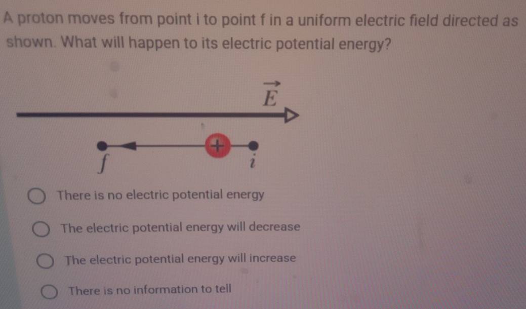 A proton moves from point i to point f in a uniform electric field directed as
shown. What will happen to its electric potential energy?
There is no electric potential energy
The electric potential energy will decrease
The electric potential energy will increase
There is no information to tell