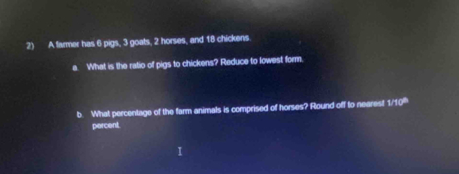 A farmer has 6 pigs, 3 goats, 2 horses, and 18 chickens. 
a. What is the ratio of pigs to chickens? Reduce to lowest form, 
b. What percentage of the farm animals is comprised of horses? Round off to nearest 1/10^(th)
percent.