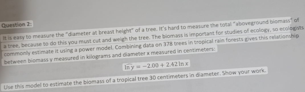 It is easy to measure the “diameter at breast height” of a tree. It’s hard to measure the total “aboveground biomass” of 
a tree, because to do this you must cut and weigh the tree. The biomass is important for studies of ecology, so ecologists 
commonly estimate it using a power model. Combining data on 378 trees in tropical rain forests gives this relationship 
between biomass y measured in kilograms and diameter x measured in centimeters :
n y=-2.00+2.42ln x
Use this model to estimate the biomass of a tropical tree 30 centimeters in diameter. Show your work.