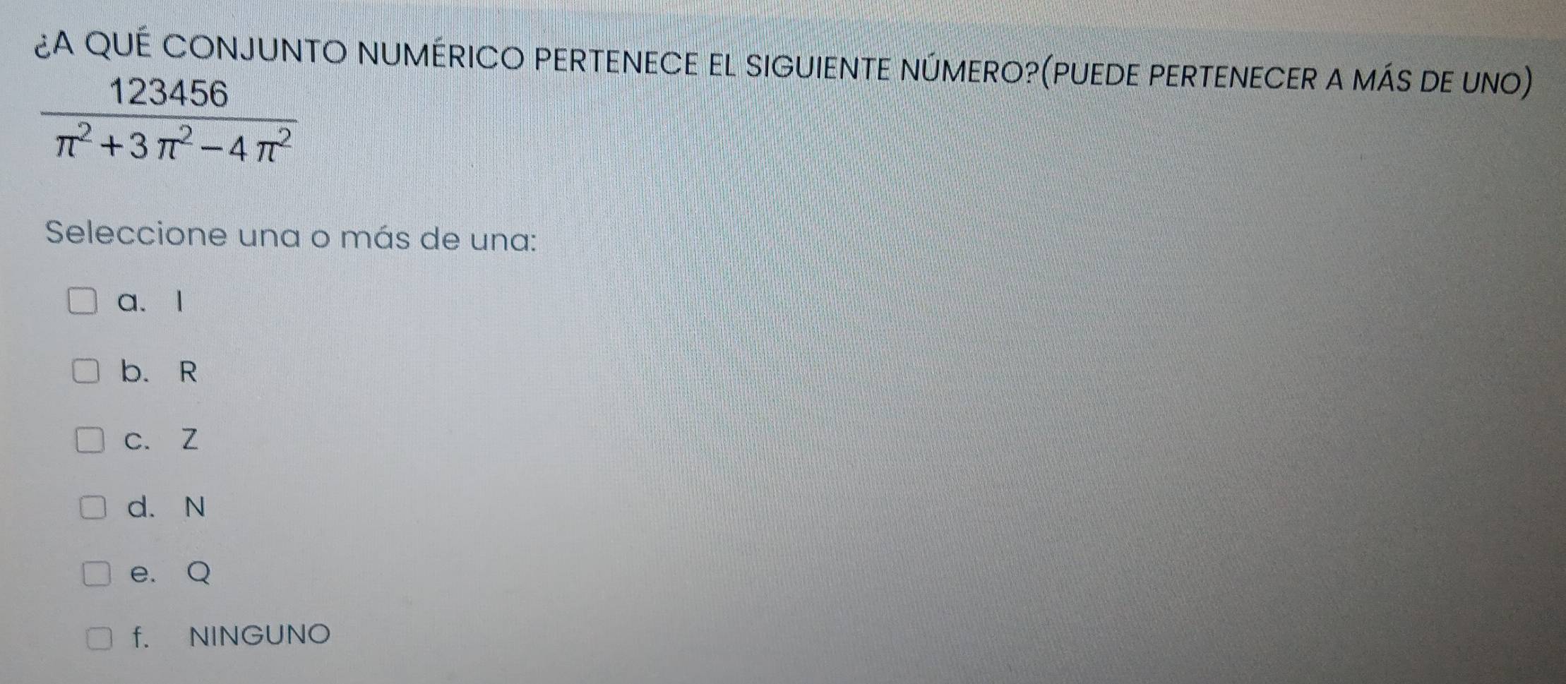 ¿A QUÉ CONJUNTO NUMÉRICO PERTENECE EL SIGUIENTE NÚMERO?(PUEDE PERTENECER A mÁS DE UNO)
 123456/π^2+3π^2-4π^2 
Seleccione una o más de una:
a、 l
b. R
c. Z
d. N
e. Q
f. NINGUNO