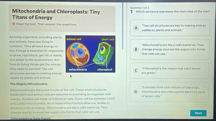 Mitochondria and Chloroplasts: Tiny 1 Which sentence expresses the main idea of the text?
Titans of Energy
Read the text. Then answer the questions. "Two cell structures are key to making energy
A usable by plants and animals."
All living organisms, including plants
and animals, have one thing in 
common. They all need energy to"Mitochondria are like a cell's batteries. They
live. Energy is essential for organismB change energy sources like sugars into forms
to grow, reproduce, get rid of waste,that cells can use."
and adapt to the environment. But
how do living things get the energy
they need to survive? Two cell C "Chlorophyll is the reason that plant leaves
structures are key to making energyare green."
usable by plants and animals.
The Mighty Mitochondria "Scientists think that millions of years ago,
Mitochondria are the powerhouse of the cell. These small structures Dmitochondria and chloroplasts were not parts
inside plant and animal cells are essential to providing an organism with of larger cells."
energy. Humans are made of trillions of cells. Every cell has between 1,000
and 2,000 mitochondria. All of these mitochondria allow our bodies to
produce a ton of energy. Mitochondria are like a cell's batteries. They
change energy sources like sugars into forms that cells can use. Next
Chloroplasts as Solar Panels