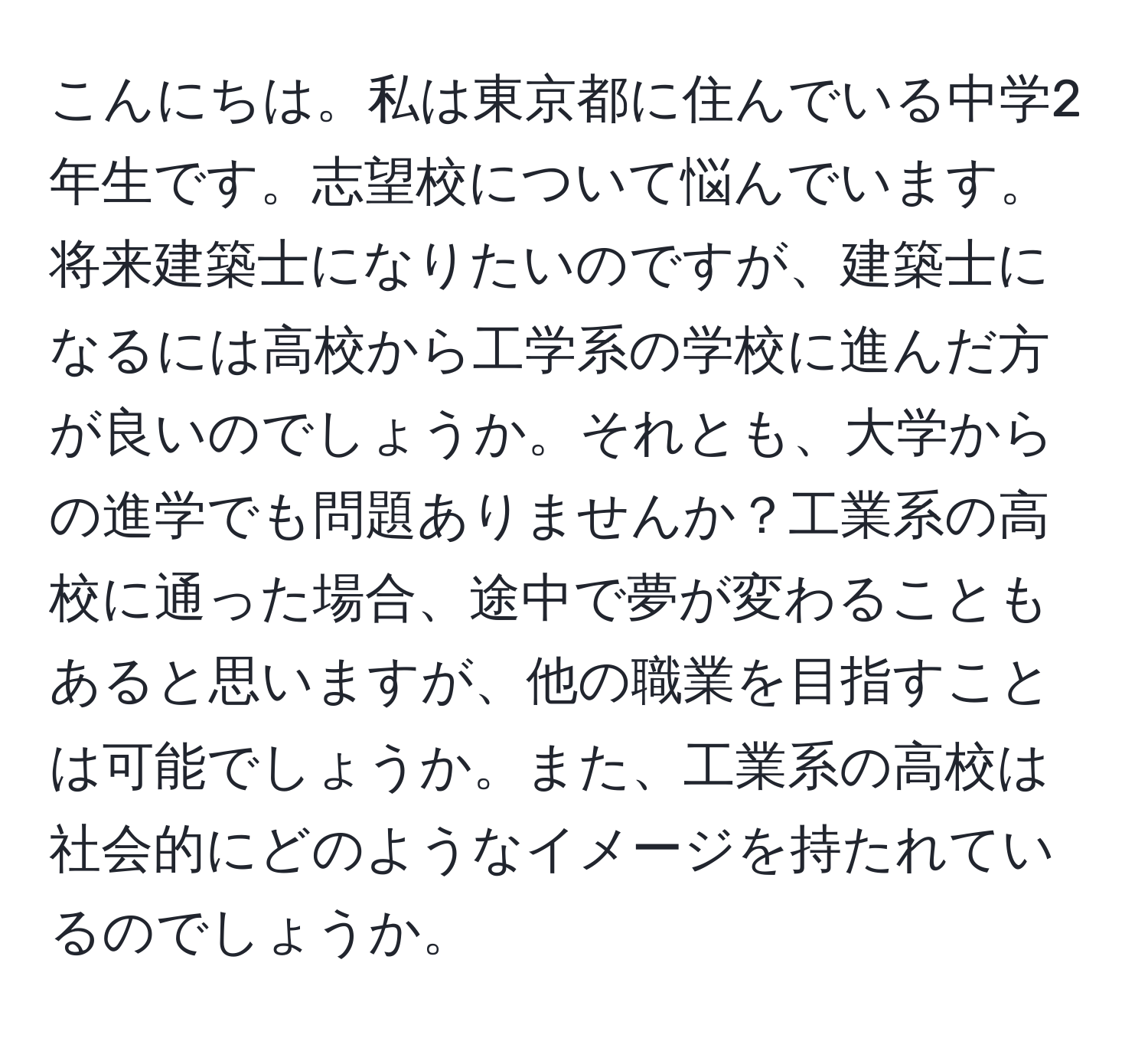 こんにちは。私は東京都に住んでいる中学2年生です。志望校について悩んでいます。将来建築士になりたいのですが、建築士になるには高校から工学系の学校に進んだ方が良いのでしょうか。それとも、大学からの進学でも問題ありませんか？工業系の高校に通った場合、途中で夢が変わることもあると思いますが、他の職業を目指すことは可能でしょうか。また、工業系の高校は社会的にどのようなイメージを持たれているのでしょうか。