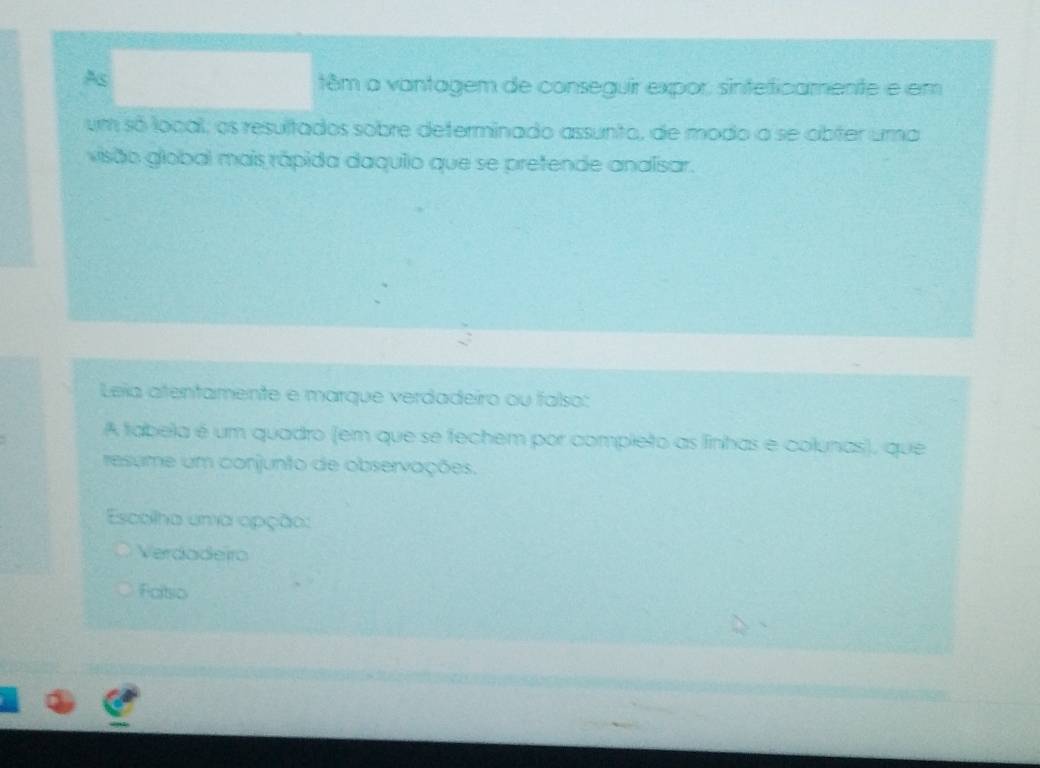 As
têm a vantagem de conseguir expor, sinteficamente e em
um só local; os resultados sobre determinado assunto, de modo a se abter uma
visão global mais rápida daquiio que se pretende analisar.
Leia atentamente e marque verdadeiro ou falso:
A tabela é um quadro (em que se fechem por compieto as finhas e colunas), que
resume um conjunto de observações.
Escolha uma apção:
Verdadeiro
Faitsio