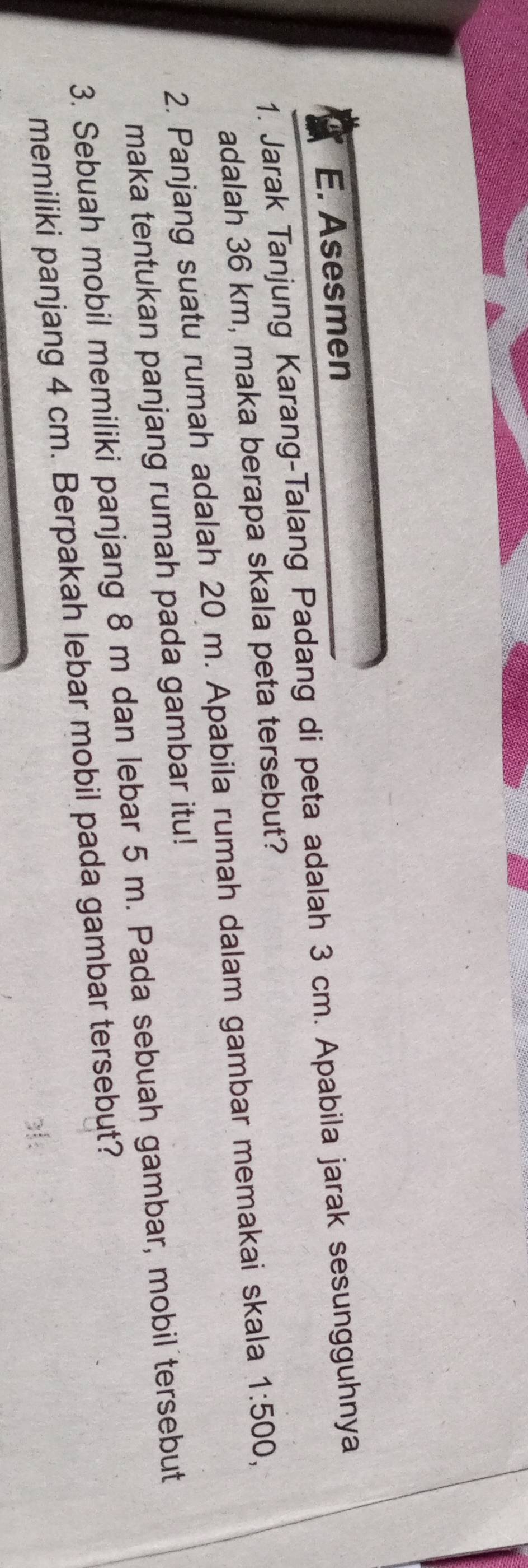 Asesmen 
1. Jarak Tanjung Karang-Talang Padang di peta adalah 3 cm. Apabila jarak sesungguhnya 
adalah 36 km, maka berapa skala peta tersebut? 
2. Panjang suatu rumah adalah 20 m. Apabila rumah dalam gambar memakai skala 1:500, 
maka tentukan panjang rumah pada gambar itu! 
3. Sebuah mobil memiliki panjang 8 m dan lebar 5 m. Pada sebuah gambar, mobil tersebut 
memiliki panjang 4 cm. Berpakah lebar mobil pada gambar tersebut?