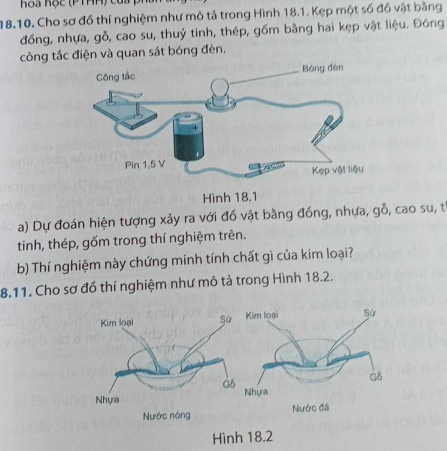 hoa học (P THH) của ) 
18.10. Cho sơ đồ thí nghiệm như mô tả trong Hình 18.1. Kẹp một số đồ vật bằng 
đồng, nhựa, gỗ, cao su, thuỷ tinh, thép, gồm bằng hai kẹp vật liệu. Đóng 
công tắc điện và quan sát bóng đèn, 
a) Dự đoán hiện tượng xảy ra với đồ vật bằng đồng, nhựa, gỗ, cao su, t 
tinh, thép, gốm trong thí nghiệm trên. 
b) Thí nghiệm này chứng minh tính chất gì của kim loại? 
8.11. Cho sơ đồ thí nghiệm như mô tả trong Hình 18.2. 
Hình 18.2