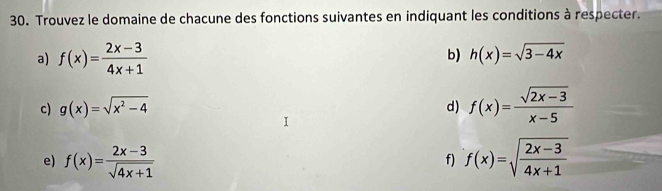 Trouvez le domaine de chacune des fonctions suivantes en indiquant les conditions à respecter. 
a) f(x)= (2x-3)/4x+1 
b) h(x)=sqrt(3-4x)
c) g(x)=sqrt(x^2-4) d) f(x)= (sqrt(2x-3))/x-5 
e) f(x)= (2x-3)/sqrt(4x+1)  f(x)=sqrt(frac 2x-3)4x+1
f)