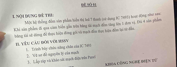 đè sÓ 01 
I. NọI DUNG đÈ tHI: 
Một hệ thống đếm sản phẩm hiển thị led 7 thanh (sử dụng IC 7493) hoạt động như sau: 
Khi sản phẩm đi qua cảm biến gắn trên băng tải mạch đếm tăng lên 1 đơn vị. Đủ 4 sản phẩm 
băng tải sẽ dừng để thực hiện đóng gói và mạch đếm thực hiện đếm lại từ đầu. 
II. YÊU CÂU đỚI VớI HSSV 
1. Trình bày chức năng chân của IC 7493
2. Vẽ sơ đồ nguyên lý của mạch 
3. Lắp ráp và khảo sát mạch điện trên Panel 
khOa cÔnG ngHỆ điện tử