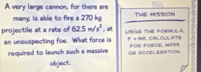 A very large cannon, for there are 
many, is able to fire a 270 kg THE MISSION 
projectile at a rate of 62.5m/s^2 , at USING THE FORMULA. 
an unsuspecting foe. What force is F=MR , CAL CULATE 
FOR FORCE, MASS 
required to launch such a massive OR ACCELERATION. 
object.