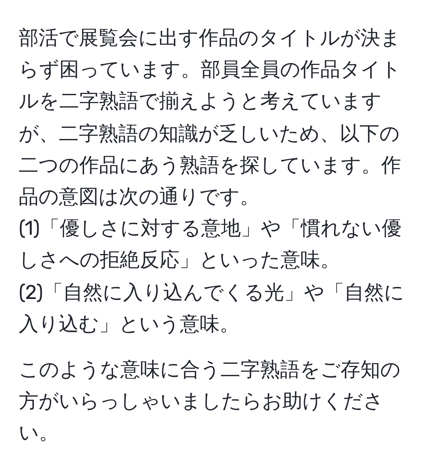 部活で展覧会に出す作品のタイトルが決まらず困っています。部員全員の作品タイトルを二字熟語で揃えようと考えていますが、二字熟語の知識が乏しいため、以下の二つの作品にあう熟語を探しています。作品の意図は次の通りです。  
(1)「優しさに対する意地」や「慣れない優しさへの拒絶反応」といった意味。  
(2)「自然に入り込んでくる光」や「自然に入り込む」という意味。  

このような意味に合う二字熟語をご存知の方がいらっしゃいましたらお助けください。